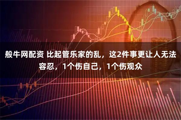 般牛网配资 比起管乐家的乱，这2件事更让人无法容忍，1个伤自己，1个伤观众