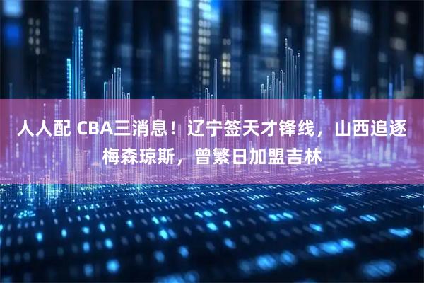 人人配 CBA三消息！辽宁签天才锋线，山西追逐梅森琼斯，曾繁日加盟吉林