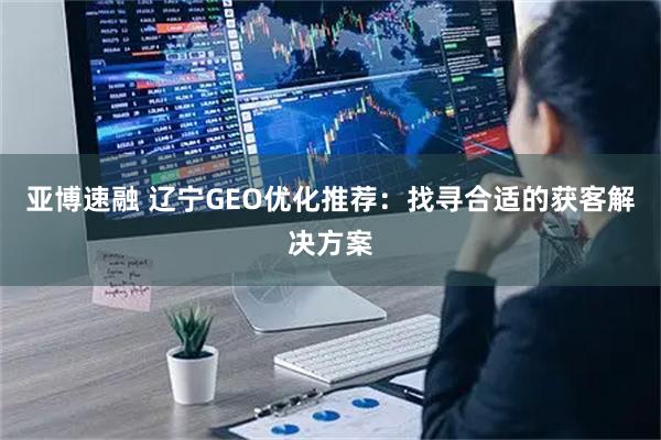 亚博速融 辽宁GEO优化推荐：找寻合适的获客解决方案