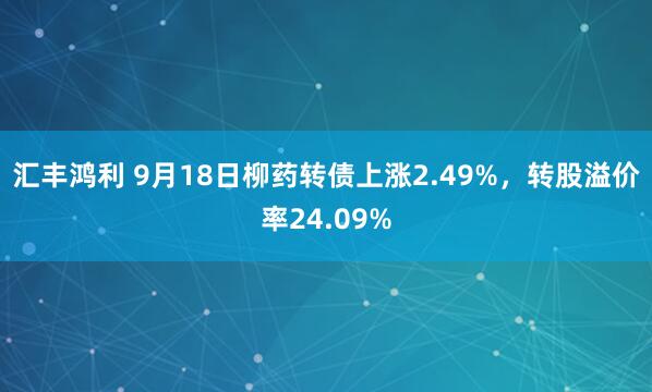 汇丰鸿利 9月18日柳药转债上涨2.49%，转股溢价率24.09%