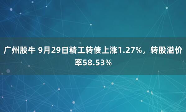 广州股牛 9月29日精工转债上涨1.27%，转股溢价率58.53%