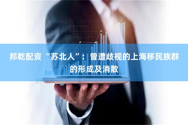 邦乾配资 “苏北人”：曾遭歧视的上海移民族群的形成及消散