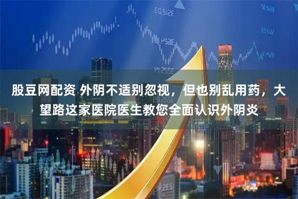 股豆网配资 外阴不适别忽视，但也别乱用药，大望路这家医院医生教您全面认识外阴炎