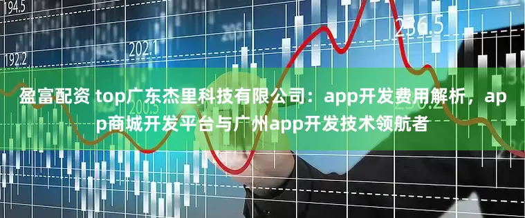 盈富配资 top广东杰里科技有限公司：app开发费用解析，app商城开发平台与广州app开发技术领航者
