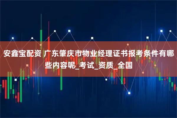 安鑫宝配资 广东肇庆市物业经理证书报考条件有哪些内容呢_考试_资质_全国