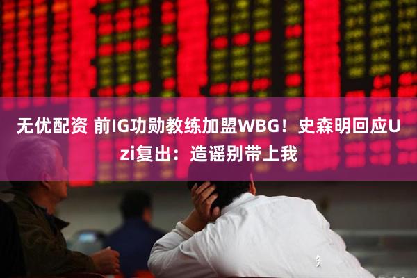 无优配资 前IG功勋教练加盟WBG！史森明回应Uzi复出：造谣别带上我